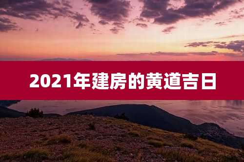 2021年建房的黄道吉日
