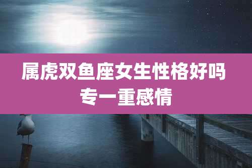 属虎双鱼座女生性格好吗 专一重感情