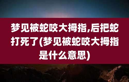梦见被蛇咬大拇指,后把蛇打死了(梦见被蛇咬大拇指是什么意思)