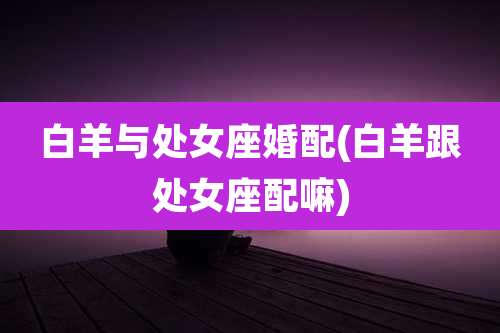 白羊与处女座婚配(白羊跟处女座配嘛)