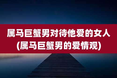 属马巨蟹男对待他爱的女人(属马巨蟹男的爱情观)