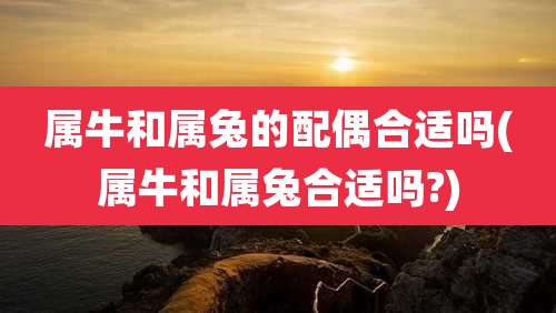 属牛和属兔的配偶合适吗(属牛和属兔合适吗?)