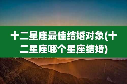 十二星座最佳结婚对象(十二星座哪个星座结婚)