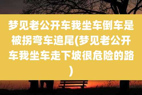 梦见老公开车我坐车倒车是被拐弯车追尾(梦见老公开车我坐车走下坡很危险的路)