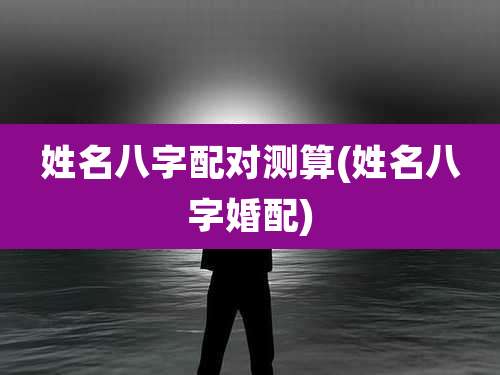 姓名八字配对测算(姓名八字婚配)