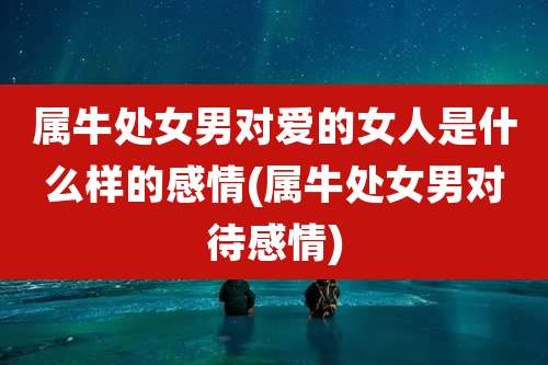 属牛处女男对爱的女人是什么样的感情(属牛处女男对待感情)