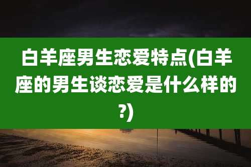 白羊座男生恋爱特点(白羊座的男生谈恋爱是什么样的?)