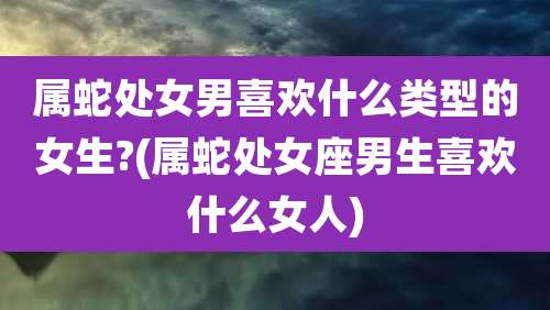 属蛇处女男喜欢什么类型的女生?(属蛇处女座男生喜欢什么女人)