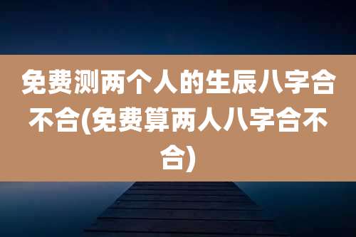 免费测两个人的生辰八字合不合(免费算两人八字合不合)