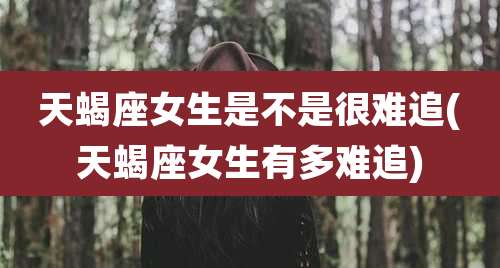 天蝎座女生是不是很难追(天蝎座女生有多难追)