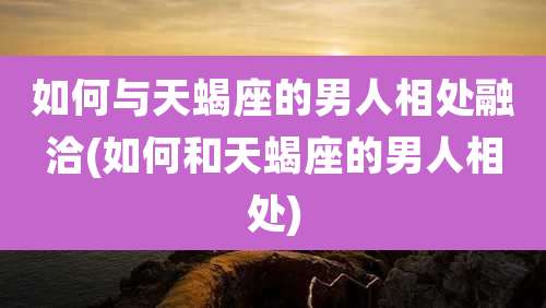 如何与天蝎座的男人相处融洽(如何和天蝎座的男人相处)
