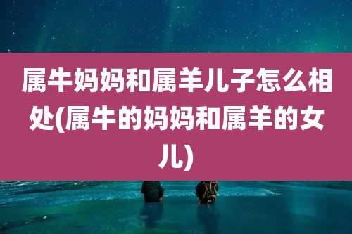 属牛妈妈和属羊儿子怎么相处(属牛的妈妈和属羊的女儿)