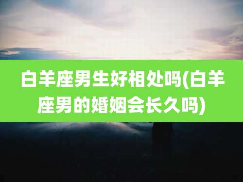 白羊座男生好相处吗(白羊座男的婚姻会长久吗)