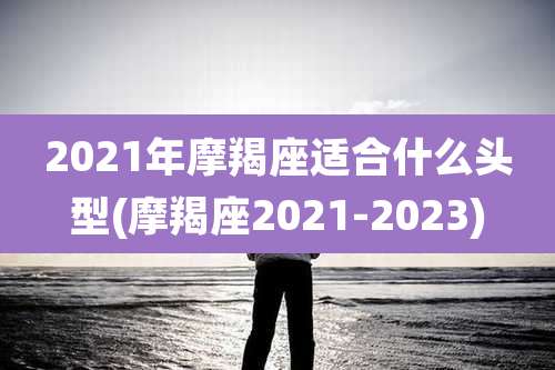 2021年摩羯座适合什么头型(摩羯座2021-2023)