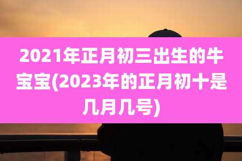 2021年正月初三出生的牛宝宝(2023年的正月初十是几月几号)