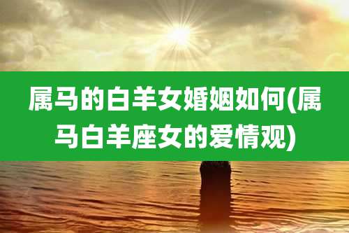 属马的白羊女婚姻如何(属马白羊座女的爱情观)