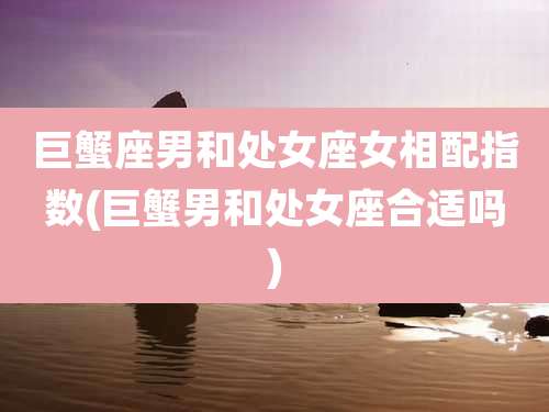 巨蟹座男和处女座女相配指数(巨蟹男和处女座合适吗)