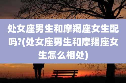 处女座男生和摩羯座女生配吗?(处女座男生和摩羯座女生怎么相处)