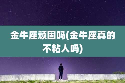 金牛座顽固吗(金牛座真的不粘人吗)