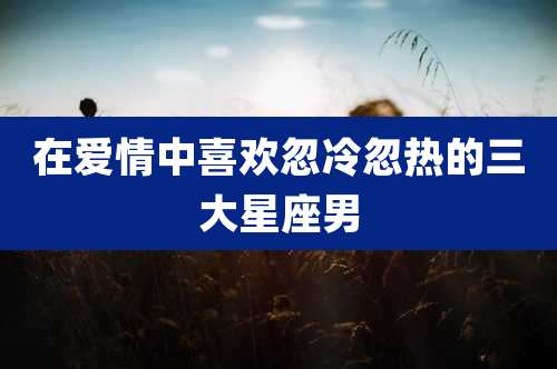 在爱情中喜欢忽冷忽热的三大星座男