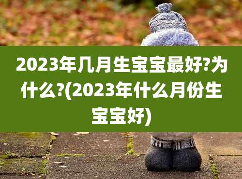 2023年几月生宝宝最好?为什么?(2023年什么月份生宝宝好)