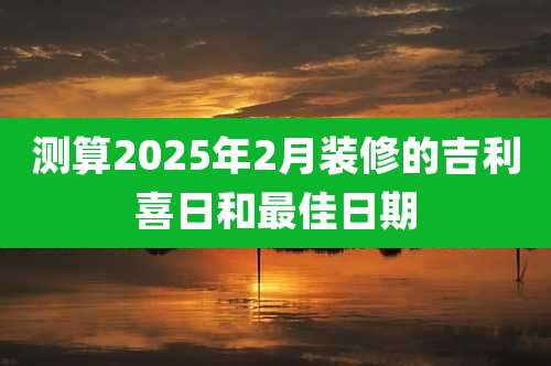 测算2025年2月装修的吉利喜日和最佳日期