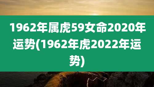 1962年属虎59女命2020年运势(1962年虎2022年运势)