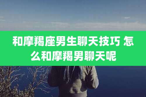 和摩羯座男生聊天技巧 怎么和摩羯男聊天呢