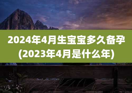 2024年4月生宝宝多久备孕(2023年4月是什么年)