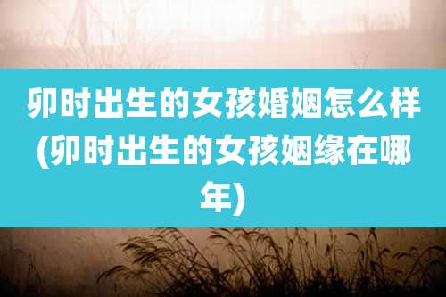 卯时出生的女孩婚姻怎么样(卯时出生的女孩姻缘在哪年)