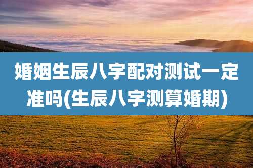 婚姻生辰八字配对测试一定准吗(生辰八字测算婚期)