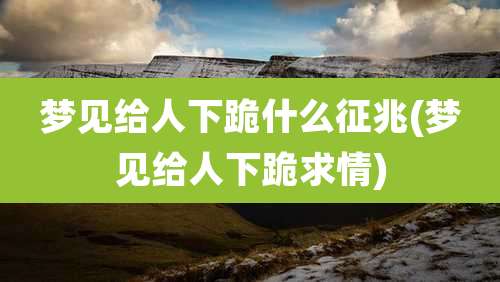 梦见给人下跪什么征兆(梦见给人下跪求情)