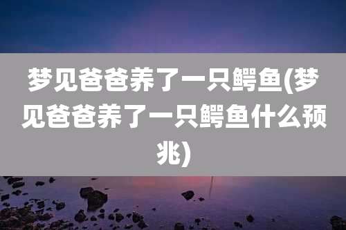 梦见爸爸养了一只鳄鱼(梦见爸爸养了一只鳄鱼什么预兆)