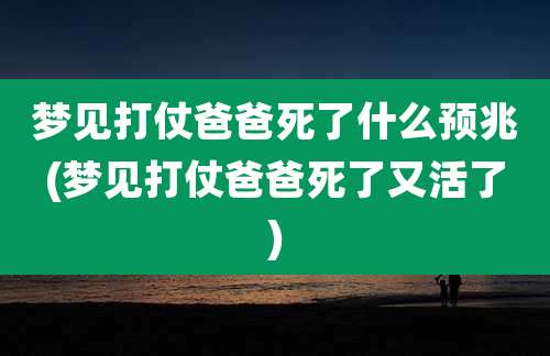 梦见打仗爸爸死了什么预兆(梦见打仗爸爸死了又活了)