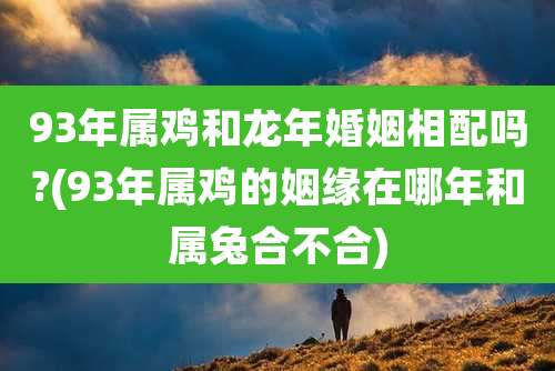 93年属鸡和龙年婚姻相配吗?(93年属鸡的姻缘在哪年和属兔合不合)