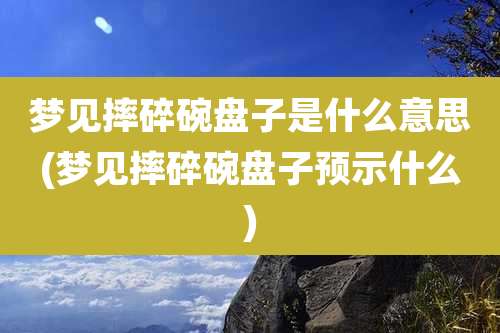 梦见摔碎碗盘子是什么意思(梦见摔碎碗盘子预示什么)