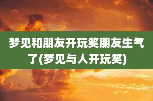 梦见和朋友开玩笑朋友生气了(梦见与人开玩笑)
