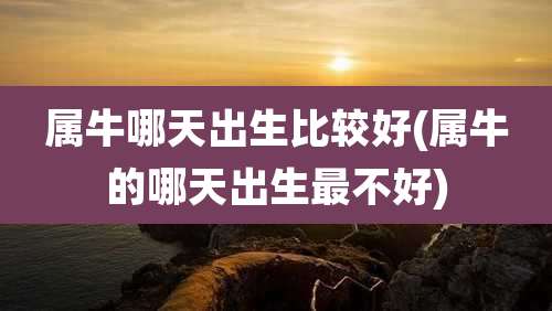 属牛哪天出生比较好(属牛的哪天出生最不好)