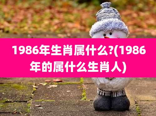 1986年生肖属什么?(1986年的属什么生肖人)
