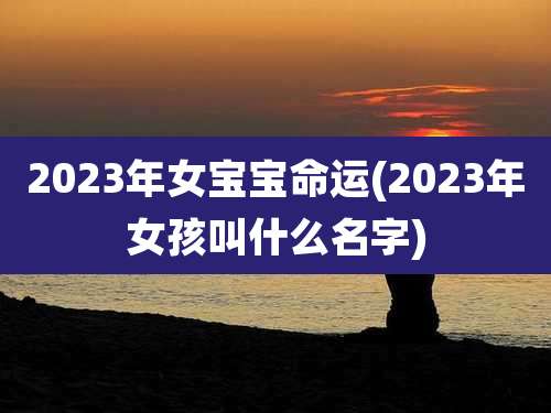 2023年女宝宝命运(2023年女孩叫什么名字)
