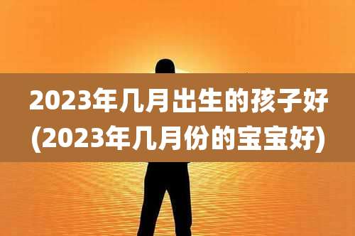 2023年几月出生的孩子好(2023年几月份的宝宝好)