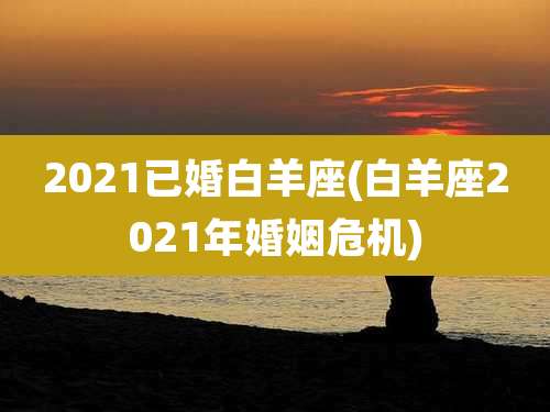 2021已婚白羊座(白羊座2021年婚姻危机)