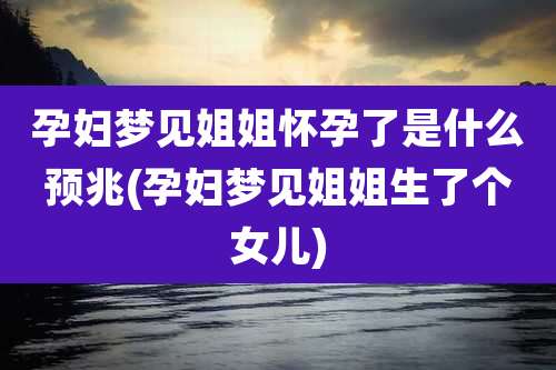 孕妇梦见姐姐怀孕了是什么预兆(孕妇梦见姐姐生了个女儿)
