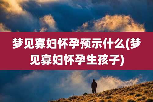 梦见寡妇怀孕预示什么(梦见寡妇怀孕生孩子)