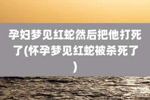孕妇梦见红蛇然后把他打死了(怀孕梦见红蛇被杀死了)