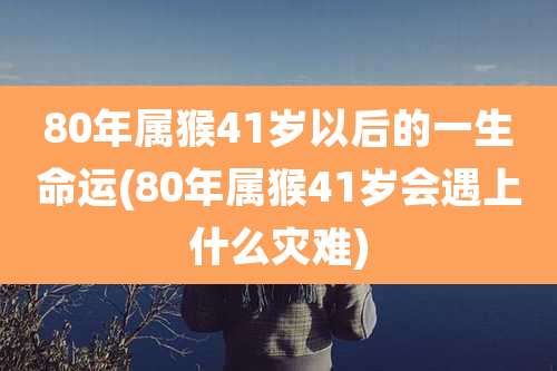 80年属猴41岁以后的一生命运(80年属猴41岁会遇上什么灾难)