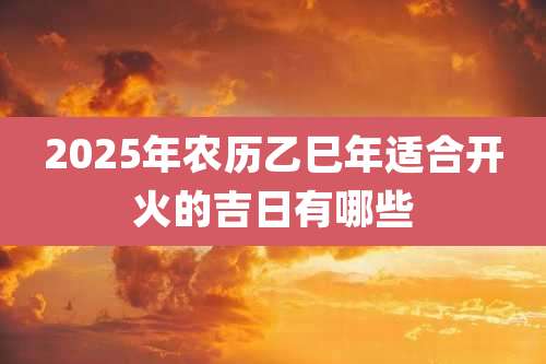 2025年农历乙巳年适合开火的吉日有哪些