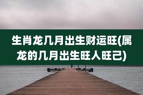 生肖龙几月出生财运旺(属龙的几月出生旺人旺己)
