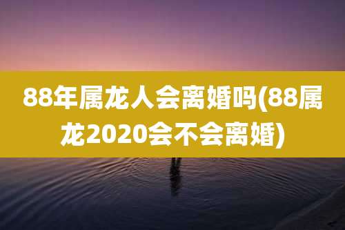88年属龙人会离婚吗(88属龙2020会不会离婚)