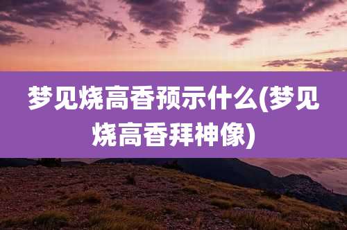 梦见烧高香预示什么(梦见烧高香拜神像)